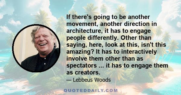 If there's going to be another movement, another direction in architecture, it has to engage people differently. Other than saying, here, look at this, isn't this amazing? It has to interactively involve them other than