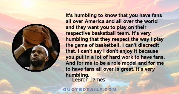 It's humbling to know that you have fans all over America and all over the world and they want you to play on their respective basketball team. It's very humbling that they respect the way I play the game of basketball.