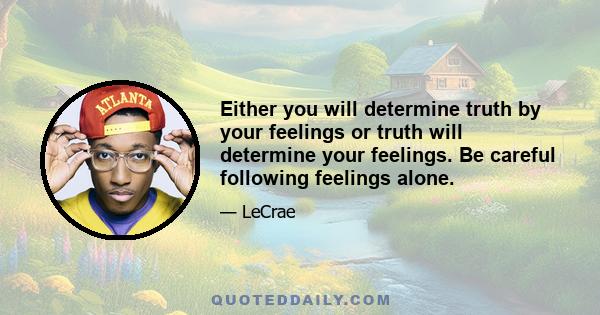 Either you will determine truth by your feelings or truth will determine your feelings. Be careful following feelings alone.