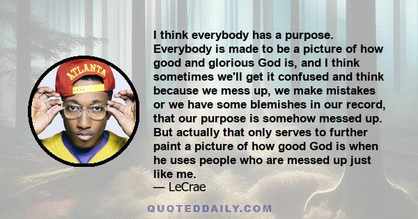 I think everybody has a purpose. Everybody is made to be a picture of how good and glorious God is, and I think sometimes we'll get it confused and think because we mess up, we make mistakes or we have some blemishes in