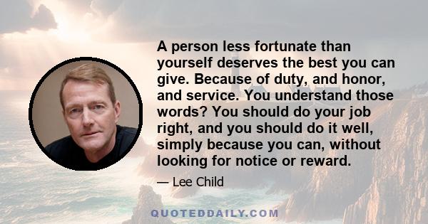 A person less fortunate than yourself deserves the best you can give. Because of duty, and honor, and service. You understand those words? You should do your job right, and you should do it well, simply because you can,