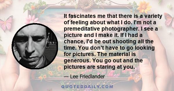 It fascinates me that there is a variety of feeling about what I do. I'm not a premeditative photographer. I see a picture and I make it. If I had a chance, I'd be out shooting all the time. You don't have to go looking