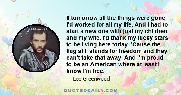 If tomorrow all the things were gone I'd worked for all my life, And I had to start a new one with just my children and my wife, I'd thank my lucky stars to be living here today, 'Cause the flag still stands for freedom