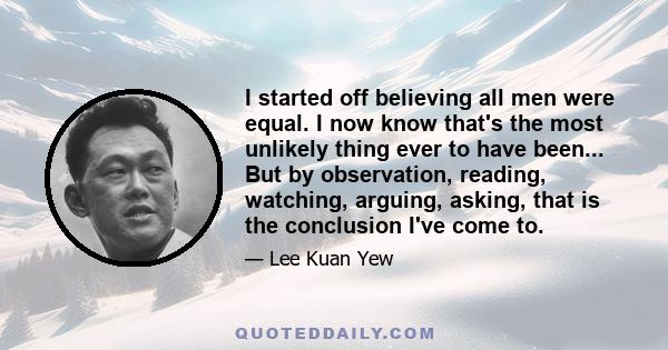 I started off believing all men were equal. I now know that's the most unlikely thing ever to have been... But by observation, reading, watching, arguing, asking, that is the conclusion I've come to.