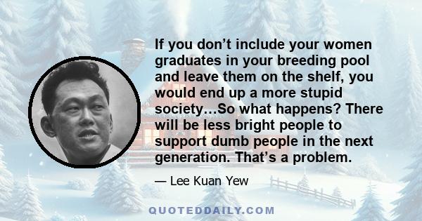 If you don’t include your women graduates in your breeding pool and leave them on the shelf, you would end up a more stupid society…So what happens? There will be less bright people to support dumb people in the next