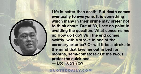 Life is better than death. But death comes eventually to everyone. It is something which many in their prime may prefer not to think about. But at 89, I see no point in avoiding the question. What concerns me is: How do