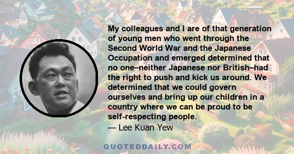 My colleagues and I are of that generation of young men who went through the Second World War and the Japanese Occupation and emerged determined that no one–neither Japanese nor British–had the right to push and kick us