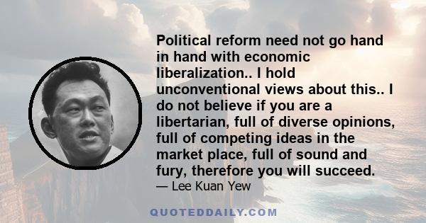 Political reform need not go hand in hand with economic liberalization.. I hold unconventional views about this.. I do not believe if you are a libertarian, full of diverse opinions, full of competing ideas in the