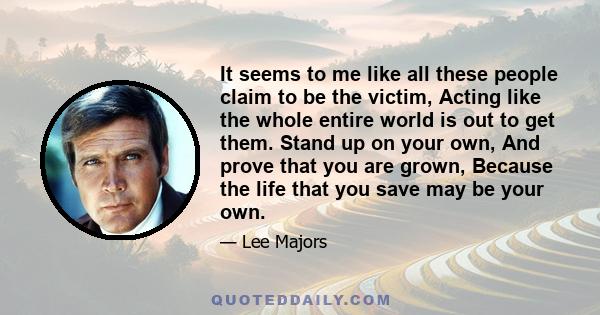It seems to me like all these people claim to be the victim, Acting like the whole entire world is out to get them. Stand up on your own, And prove that you are grown, Because the life that you save may be your own.