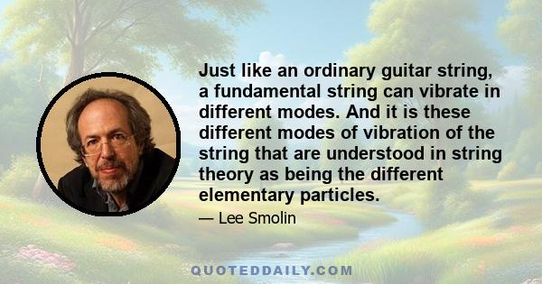 Just like an ordinary guitar string, a fundamental string can vibrate in different modes. And it is these different modes of vibration of the string that are understood in string theory as being the different elementary