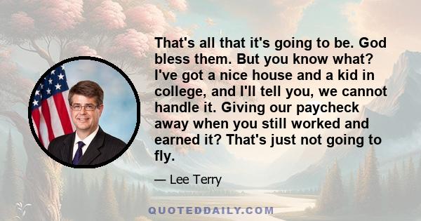 That's all that it's going to be. God bless them. But you know what? I've got a nice house and a kid in college, and I'll tell you, we cannot handle it. Giving our paycheck away when you still worked and earned it?