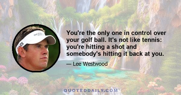 You're the only one in control over your golf ball. It's not like tennis: you're hitting a shot and somebody's hitting it back at you.