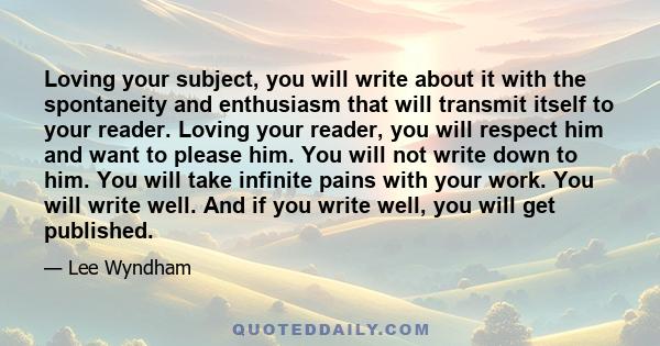 Loving your subject, you will write about it with the spontaneity and enthusiasm that will transmit itself to your reader. Loving your reader, you will respect him and want to please him. You will not write down to him.
