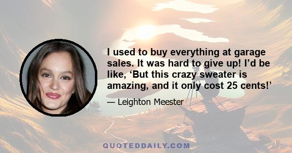 I used to buy everything at garage sales. It was hard to give up! I’d be like, ‘But this crazy sweater is amazing, and it only cost 25 cents!’
