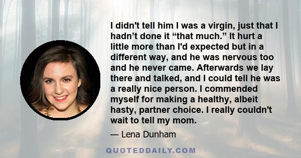 I didn't tell him I was a virgin, just that I hadn’t done it “that much.” It hurt a little more than I'd expected but in a different way, and he was nervous too and he never came. Afterwards we lay there and talked, and