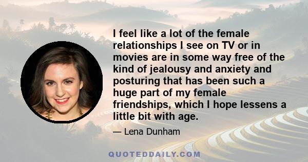 I feel like a lot of the female relationships I see on TV or in movies are in some way free of the kind of jealousy and anxiety and posturing that has been such a huge part of my female friendships, which I hope lessens