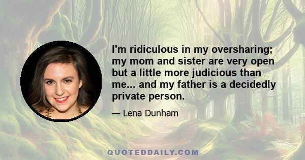I'm ridiculous in my oversharing; my mom and sister are very open but a little more judicious than me... and my father is a decidedly private person.