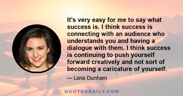 It's very easy for me to say what success is. I think success is connecting with an audience who understands you and having a dialogue with them. I think success is continuing to push yourself forward creatively and not