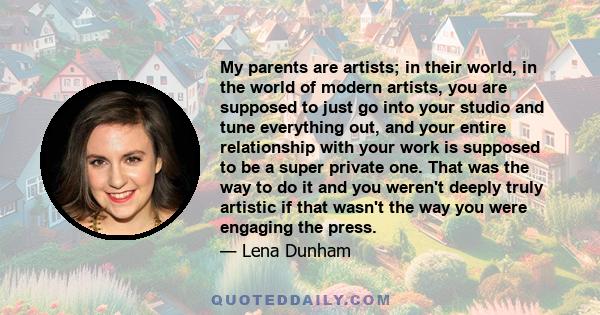 My parents are artists; in their world, in the world of modern artists, you are supposed to just go into your studio and tune everything out, and your entire relationship with your work is supposed to be a super private