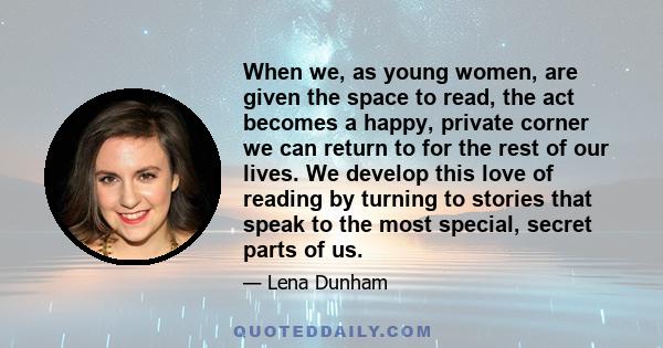 When we, as young women, are given the space to read, the act becomes a happy, private corner we can return to for the rest of our lives. We develop this love of reading by turning to stories that speak to the most