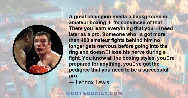 A great champion needs a background in amateur boxing, I'm convinced of that. There you learn everything that youll need later as a pro. Someone whos got more than 400 amateur fights behind him no longer gets nervous