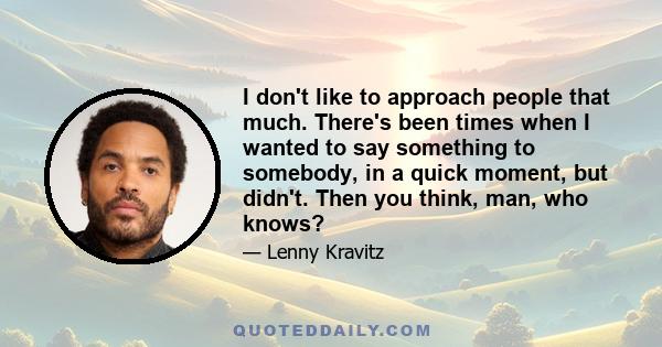 I don't like to approach people that much. There's been times when I wanted to say something to somebody, in a quick moment, but didn't. Then you think, man, who knows?