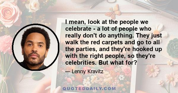 I mean, look at the people we celebrate - a lot of people who really don't do anything. They just walk the red carpets and go to all the parties, and they're hooked up with the right people, so they're celebrities. But