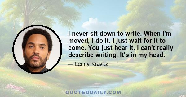 I never sit down to write. When I'm moved, I do it. I just wait for it to come. You just hear it. I can't really describe writing. It's in my head. I don't think about the styles. I write whatever comes out and I use