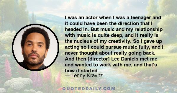 I was an actor when I was a teenager and it could have been the direction that I headed in. But music and my relationship with music is quite deep, and it really is the nucleus of my creativity. So I gave up acting so I