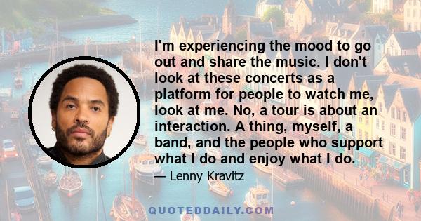 I'm experiencing the mood to go out and share the music. I don't look at these concerts as a platform for people to watch me, look at me. No, a tour is about an interaction. A thing, myself, a band, and the people who