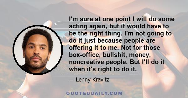 I'm sure at one point I will do some acting again, but it would have to be the right thing. I'm not going to do it just because people are offering it to me. Not for those box-office, bullshit, money, noncreative
