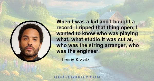 When I was a kid and I bought a record, I ripped that thing open, I wanted to know who was playing what, what studio it was cut at, who was the string arranger, who was the engineer.