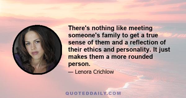 There's nothing like meeting someone's family to get a true sense of them and a reflection of their ethics and personality. It just makes them a more rounded person.