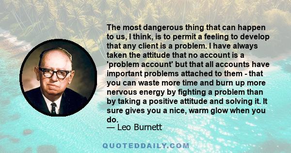 The most dangerous thing that can happen to us, I think, is to permit a feeling to develop that any client is a problem. I have always taken the attitude that no account is a 'problem account' but that all accounts have