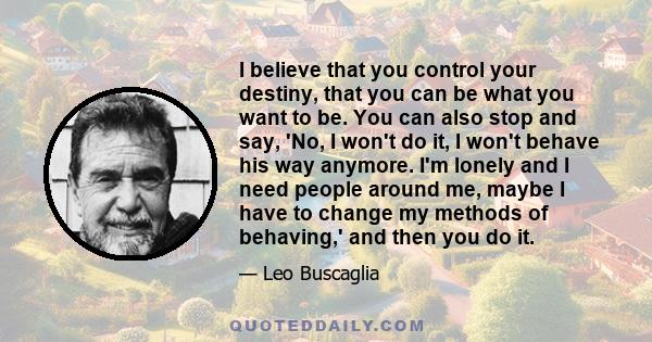 I believe that you control your destiny, that you can be what you want to be. You can also stop and say, 'No, I won't do it, I won't behave his way anymore. I'm lonely and I need people around me, maybe I have to change