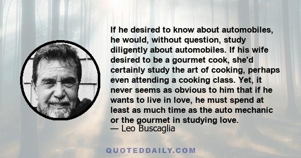 If he desired to know about automobiles, he would, without question, study diligently about automobiles. If his wife desired to be a gourmet cook, she'd certainly study the art of cooking, perhaps even attending a