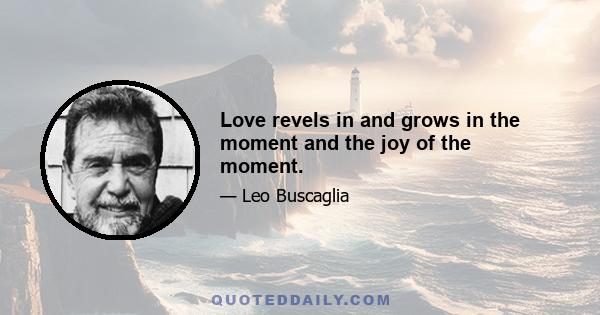 Love revels in and grows in the moment and the joy of the moment.