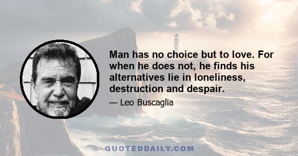 Man has no choice but to love. For when he does not, he finds his alternatives lie in loneliness, destruction and despair.