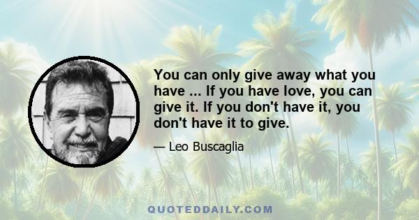 You can only give away what you have ... If you have love, you can give it. If you don't have it, you don't have it to give.
