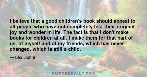 I believe that a good children's book should appeal to all people who have not completely lost their original joy and wonder in life. The fact is that I don't make books for children at all. I make them for that part of