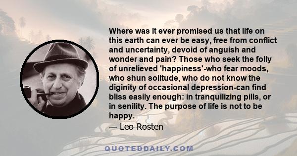 Where was it ever promised us that life on this earth can ever be easy, free from conflict and uncertainty, devoid of anguish and wonder and pain? Those who seek the folly of unrelieved 'happiness'-who fear moods, who