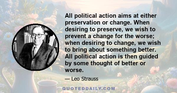 All political action aims at either preservation or change. When desiring to preserve, we wish to prevent a change for the worse; when desiring to change, we wish to bring about something better. All political action is