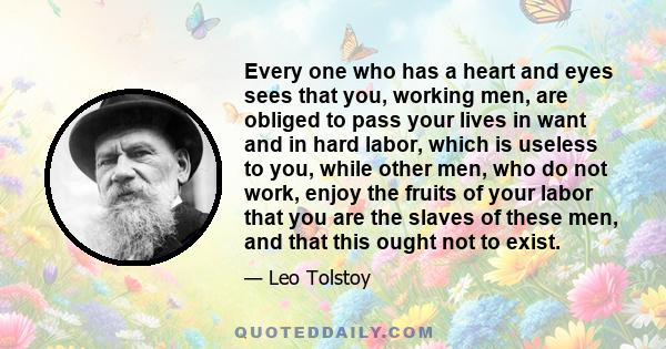 Every one who has a heart and eyes sees that you, working men, are obliged to pass your lives in want and in hard labor, which is useless to you, while other men, who do not work, enjoy the fruits of your labor that you