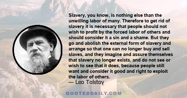 Slavery, you know, is nothing else than the unwilling labor of many. Therefore to get rid of slavery it is necessary that people should not wish to profit by the forced labor of others and should consider it a sin and a