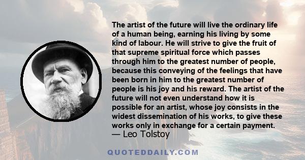 The artist of the future will live the ordinary life of a human being, earning his living by some kind of labour. He will strive to give the fruit of that supreme spiritual force which passes through him to the greatest
