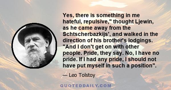 Yes, there is something in me hateful, repulsive, thought Ljewin, as he came away from the Schtscherbazkijs', and walked in the direction of his brother's lodgings. And I don't get on with other people. Pride, they say.