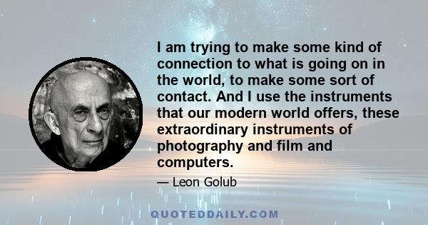 I am trying to make some kind of connection to what is going on in the world, to make some sort of contact. And I use the instruments that our modern world offers, these extraordinary instruments of photography and film