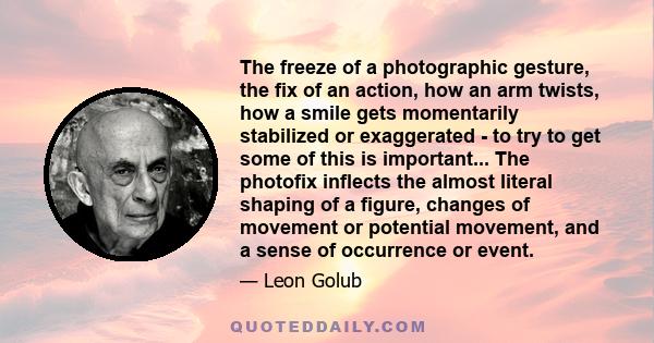 The freeze of a photographic gesture, the fix of an action, how an arm twists, how a smile gets momentarily stabilized or exaggerated - to try to get some of this is important... The photofix inflects the almost literal