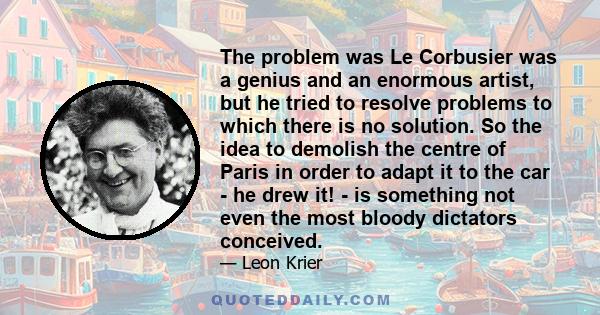 The problem was Le Corbusier was a genius and an enormous artist, but he tried to resolve problems to which there is no solution. So the idea to demolish the centre of Paris in order to adapt it to the car - he drew it!