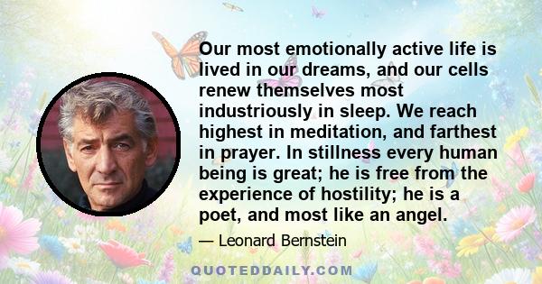Our most emotionally active life is lived in our dreams, and our cells renew themselves most industriously in sleep. We reach highest in meditation, and farthest in prayer. In stillness every human being is great; he is